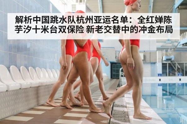 解析中国跳水队杭州亚运名单：全红婵陈芋汐十米台双保险 新老交替中的冲金布局