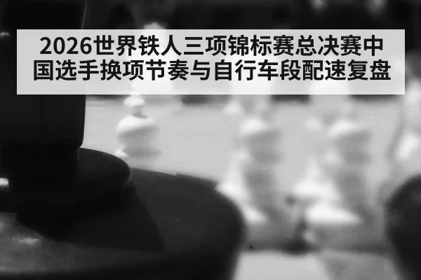 2026世界铁人三项锦标赛总决赛中国选手换项节奏与自行车段配速复盘