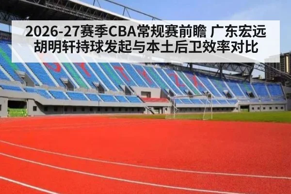 2026-27赛季CBA常规赛前瞻 广东宏远胡明轩持球发起与本土后卫效率对比